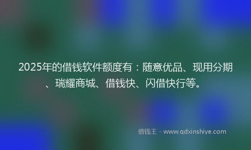 2025年的借钱软件额度有：随意优品、现用分期、瑞耀商城、借钱快、闪借快行等。