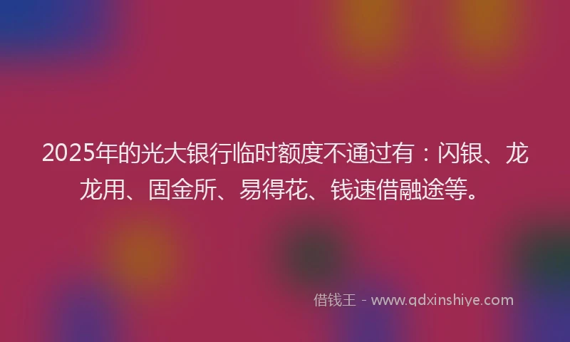 2025年的光大银行临时额度不通过有：闪银、龙龙用、固金所、易得花、钱速借融途等。