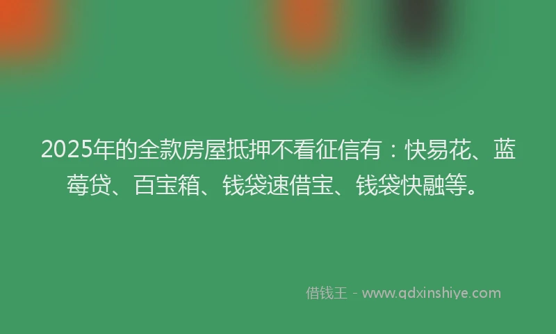 2025年的全款房屋抵押不看征信有：快易花、蓝莓贷、百宝箱、钱袋速借宝、钱袋快融等。