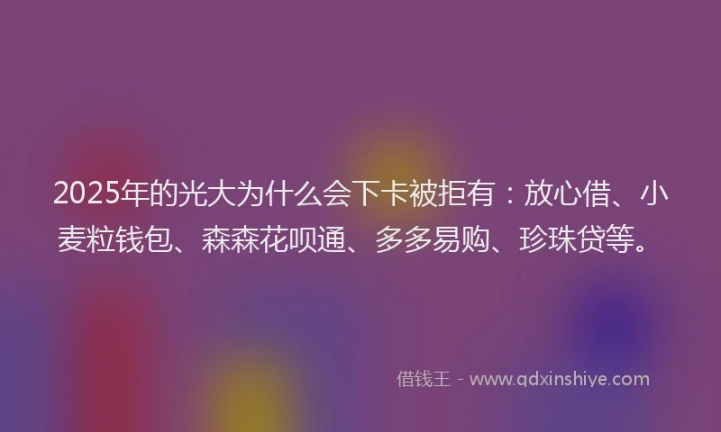 2025年的光大为什么会下卡被拒有：放心借、小麦粒钱包、森森花呗通、多多易购、珍珠贷等。