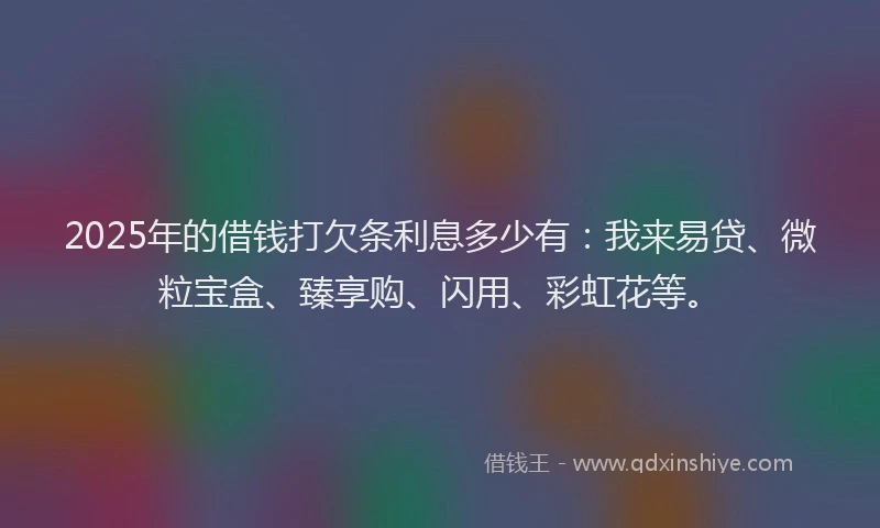 2025年的借钱打欠条利息多少有：我来易贷、微粒宝盒、臻享购、闪用、彩虹花等。
