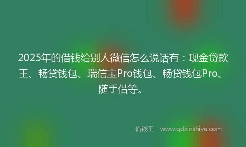 2025年的借钱给别人微信怎么说话有：现金贷款王、畅贷钱包、瑞信宝Pro钱包、畅贷钱包Pro、随手借等。