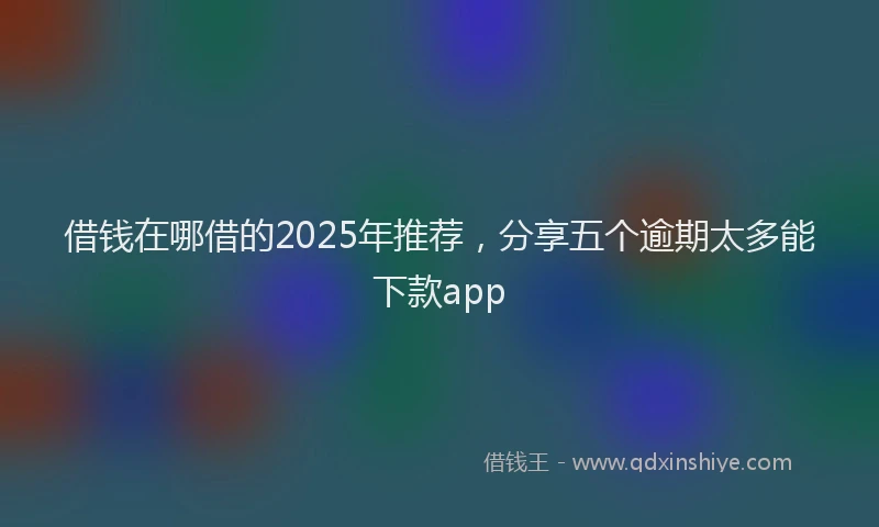 借钱在哪借的2025年推荐，分享五个逾期太多能下款app