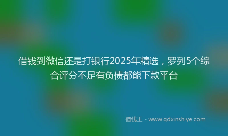 借钱到微信还是打银行2025年精选，罗列5个综合评分不足有负债都能下款平台