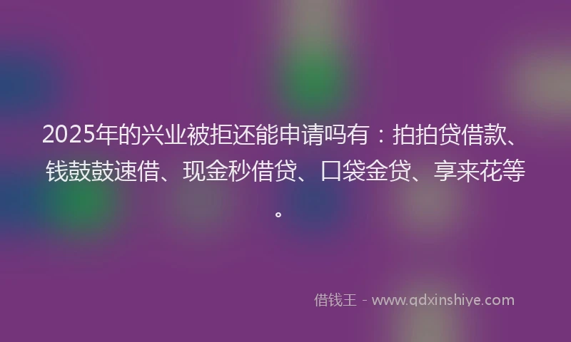 2025年的兴业被拒还能申请吗有：拍拍贷借款、钱鼓鼓速借、现金秒借贷、口袋金贷、享来花等。