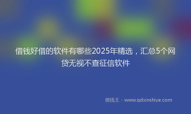 借钱好借的软件有哪些2025年精选，汇总5个网贷无视不查征信软件