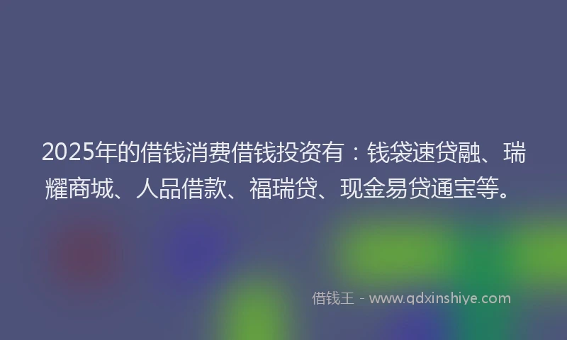 2025年的借钱消费借钱投资有：钱袋速贷融、瑞耀商城、人品借款、福瑞贷、现金易贷通宝等。