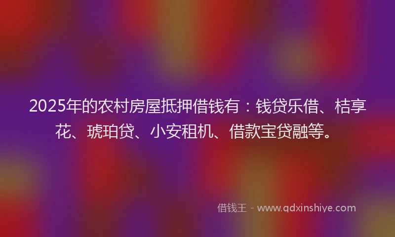 2025年的农村房屋抵押借钱有：钱贷乐借、桔享花、琥珀贷、小安租机、借款宝贷融等。