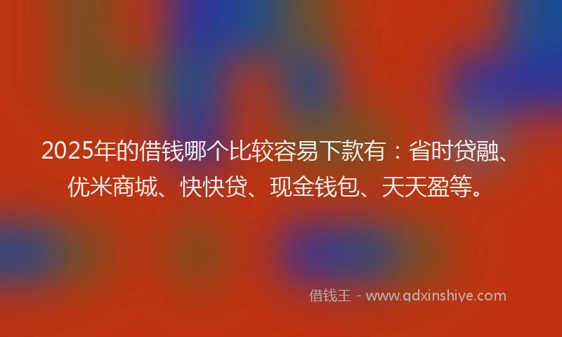 2025年的借钱哪个比较容易下款有：省时贷融、优米商城、快快贷、现金钱包、天天盈等。
