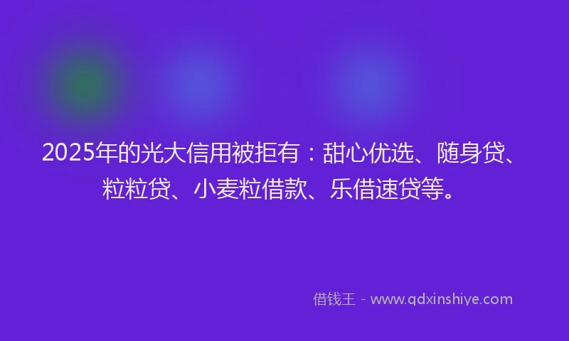 2025年的光大信用被拒有：甜心优选、随身贷、粒粒贷、小麦粒借款、乐借速贷等。