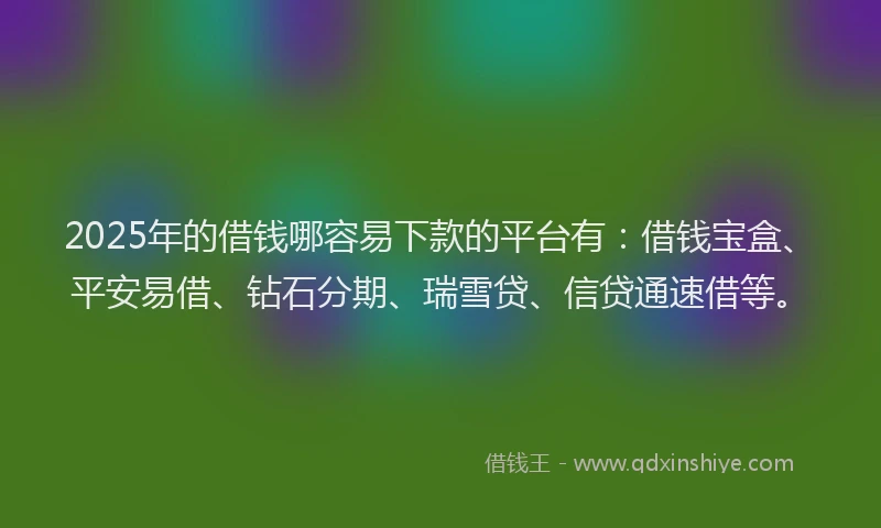 2025年的借钱哪容易下款的平台有：借钱宝盒、平安易借、钻石分期、瑞雪贷、信贷通速借等。
