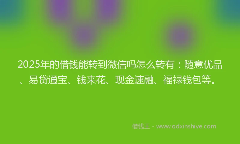 2025年的借钱能转到微信吗怎么转有：随意优品、易贷通宝、钱来花、现金速融、福禄钱包等。