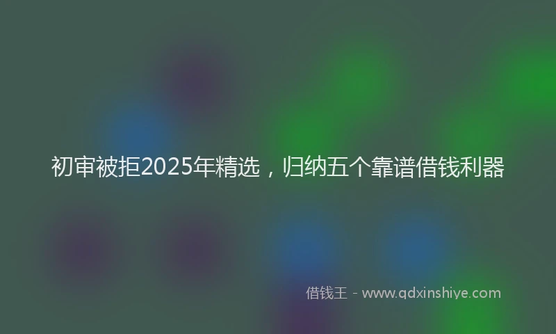 初审被拒2025年精选，归纳五个靠谱借钱利器