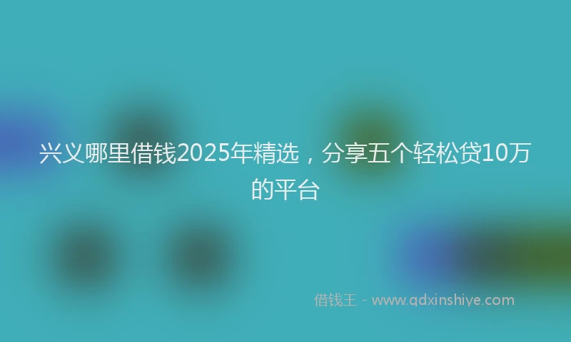 兴义哪里借钱2025年精选，分享五个轻松贷10万的平台