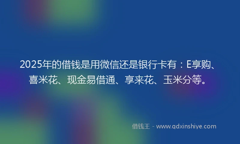 2025年的借钱是用微信还是银行卡有：E享购、喜米花、现金易借通、享来花、玉米分等。