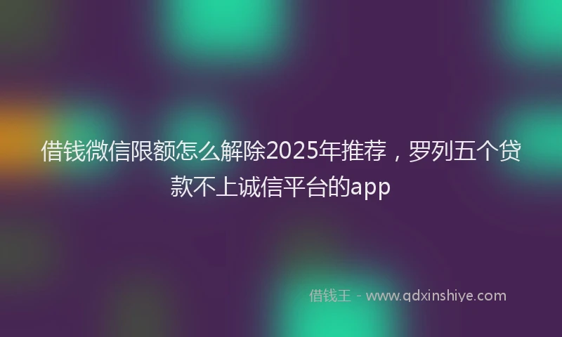 借钱微信限额怎么解除2025年推荐，罗列五个贷款不上诚信平台的app