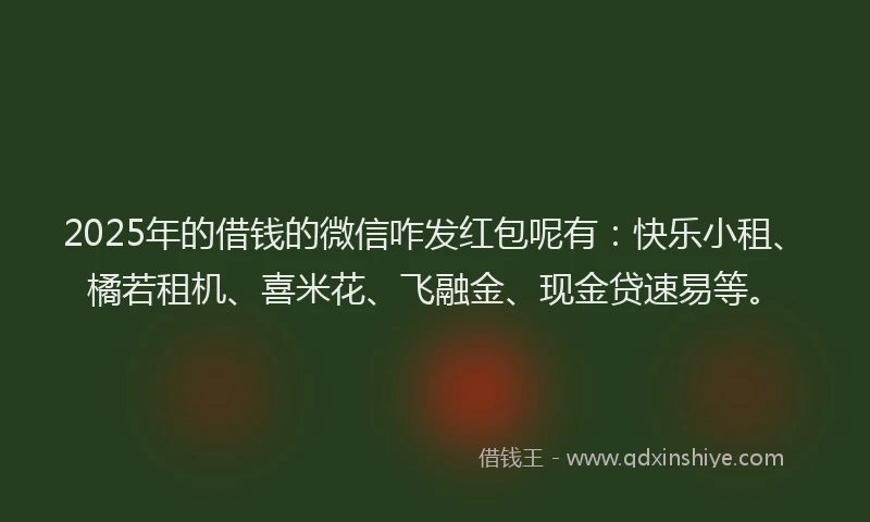2025年的借钱的微信咋发红包呢有：快乐小租、橘若租机、喜米花、飞融金、现金贷速易等。