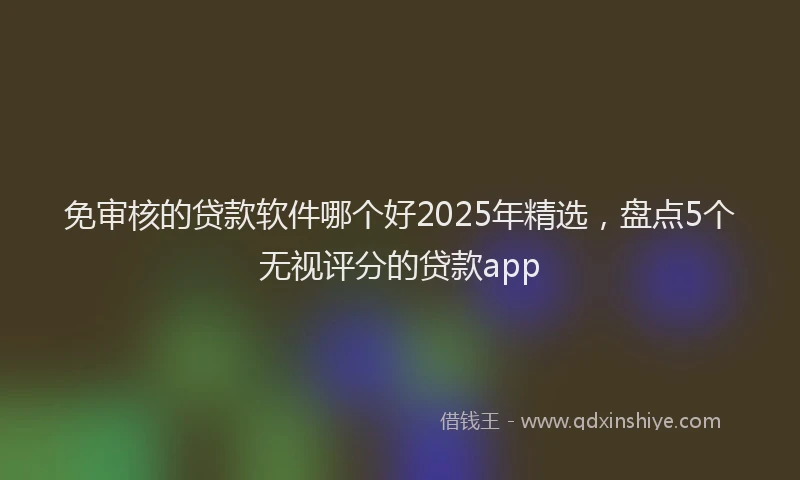 免审核的贷款软件哪个好2025年精选，盘点5个无视评分的贷款app