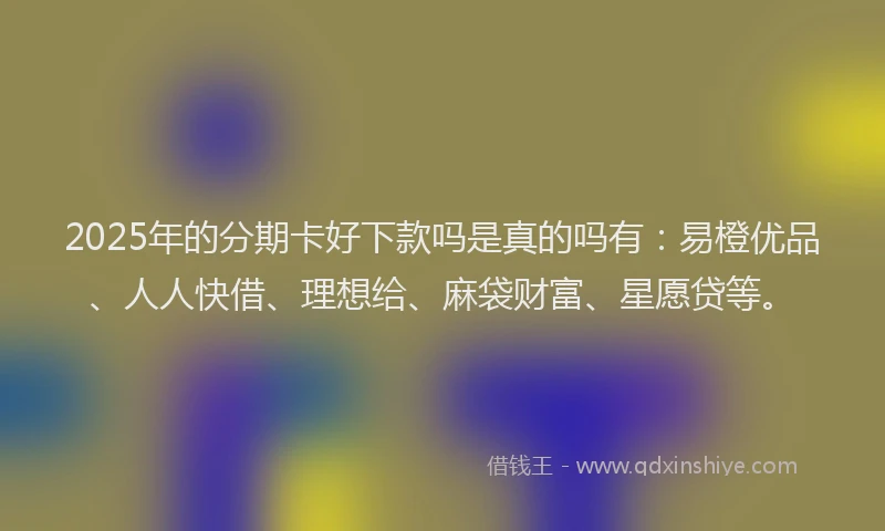 2025年的分期卡好下款吗是真的吗有：易橙优品、人人快借、理想给、麻袋财富、星愿贷等。