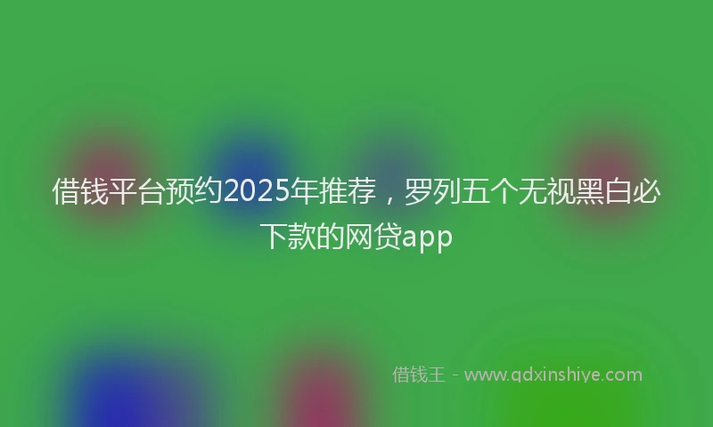 借钱平台预约2025年推荐，罗列五个无视黑白必下款的网贷app