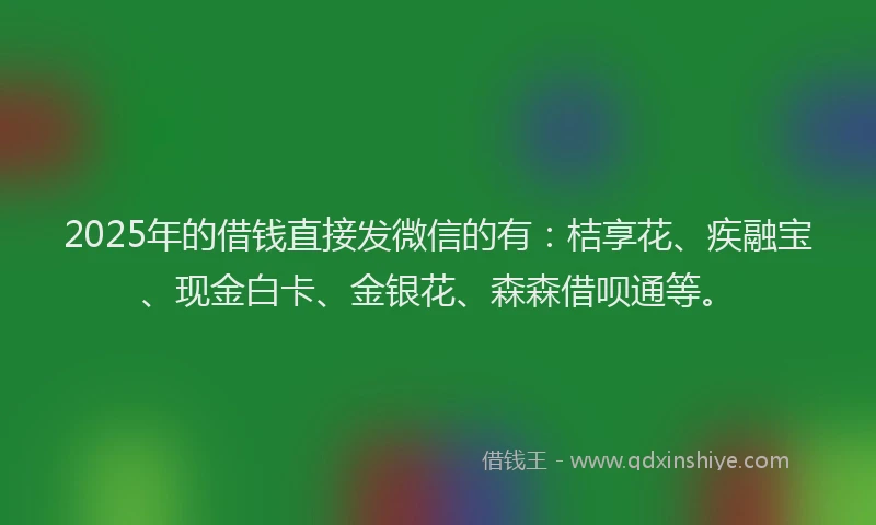 2025年的借钱直接发微信的有：桔享花、疾融宝、现金白卡、金银花、森森借呗通等。