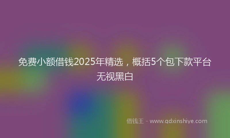 免费小额借钱2025年精选，概括5个包下款平台无视黑白