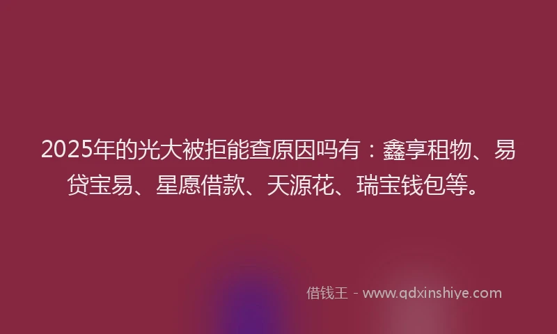 2025年的光大被拒能查原因吗有：鑫享租物、易贷宝易、星愿借款、天源花、瑞宝钱包等。