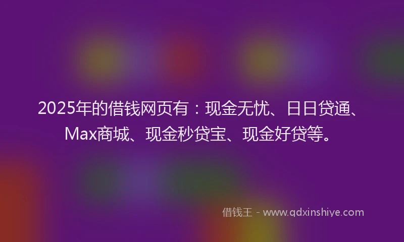 2025年的借钱网页有：现金无忧、日日贷通、Max商城、现金秒贷宝、现金好贷等。