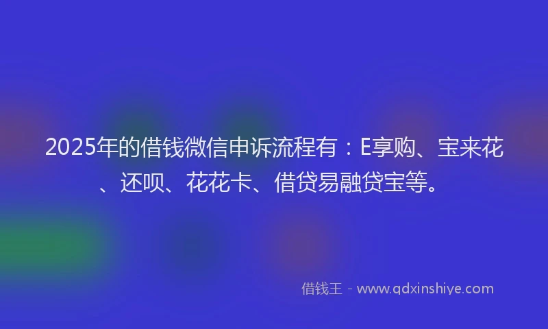 2025年的借钱微信申诉流程有：E享购、宝来花、还呗、花花卡、借贷易融贷宝等。