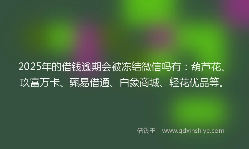 2025年的借钱逾期会被冻结微信吗有：葫芦花、玖富万卡、甄易借通、白象商城、轻花优品等。