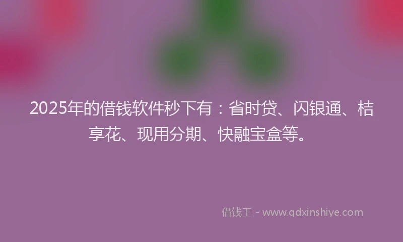 2025年的借钱软件秒下有：省时贷、闪银通、桔享花、现用分期、快融宝盒等。