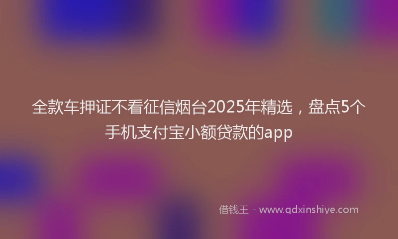 全款车押证不看征信烟台2025年精选，盘点5个手机支付宝小额贷款的app