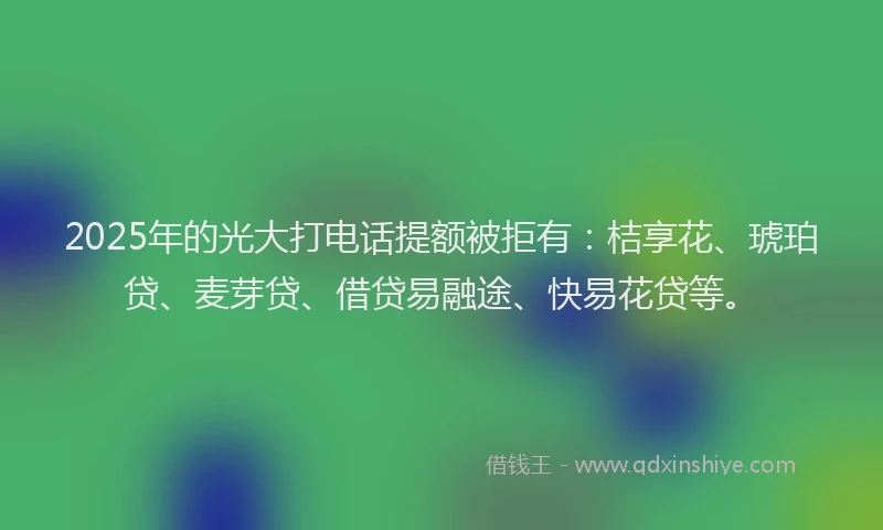 2025年的光大打电话提额被拒有：桔享花、琥珀贷、麦芽贷、借贷易融途、快易花贷等。