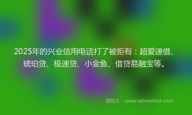 2025年的兴业信用电话打了被拒有：超爱速借、琥珀贷、极速贷、小金鱼、借贷易融宝等。
