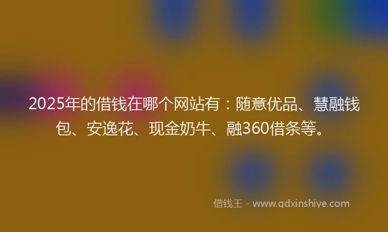 2025年的借钱在哪个网站有：随意优品、慧融钱包、安逸花、现金奶牛、融360借条等。