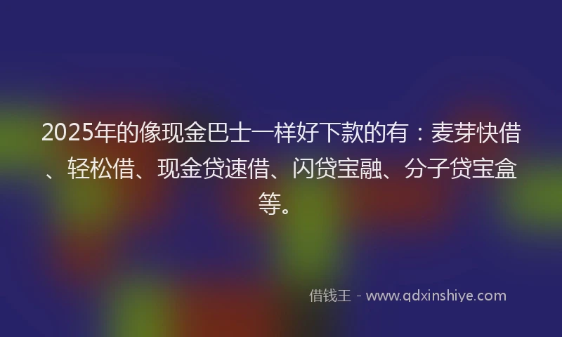 2025年的像现金巴士一样好下款的有：麦芽快借、轻松借、现金贷速借、闪贷宝融、分子贷宝盒等。