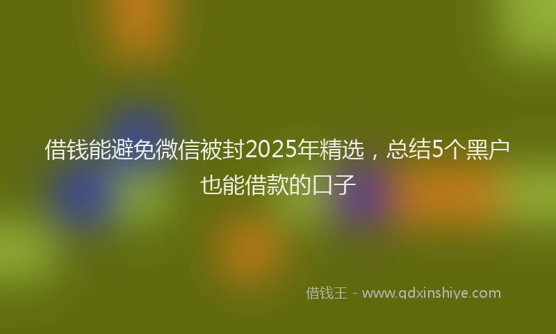 借钱能避免微信被封2025年精选，总结5个黑户也能借款的口子