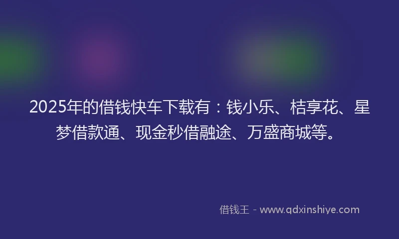 2025年的借钱快车下载有：钱小乐、桔享花、星梦借款通、现金秒借融途、万盛商城等。