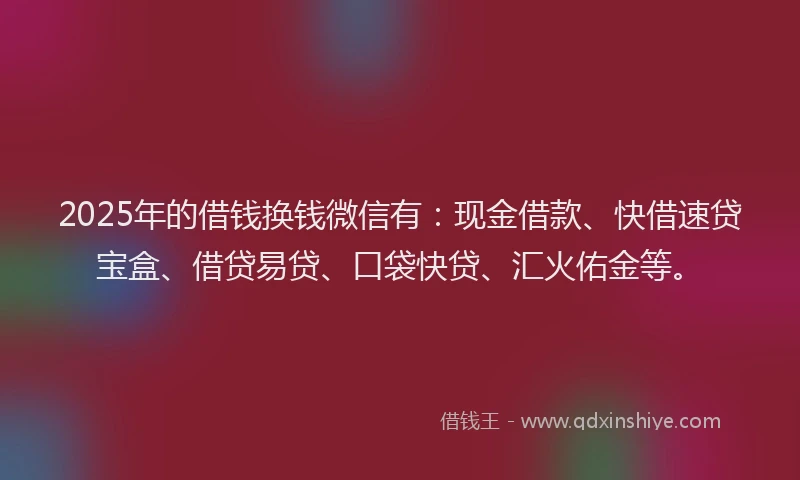 2025年的借钱换钱微信有：现金借款、快借速贷宝盒、借贷易贷、口袋快贷、汇火佑金等。
