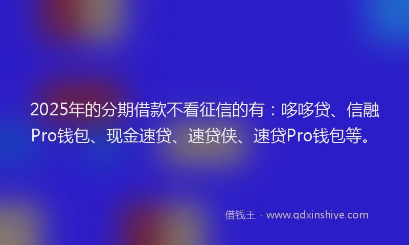 2025年的分期借款不看征信的有：哆哆贷、信融Pro钱包、现金速贷、速贷侠、速贷Pro钱包等。