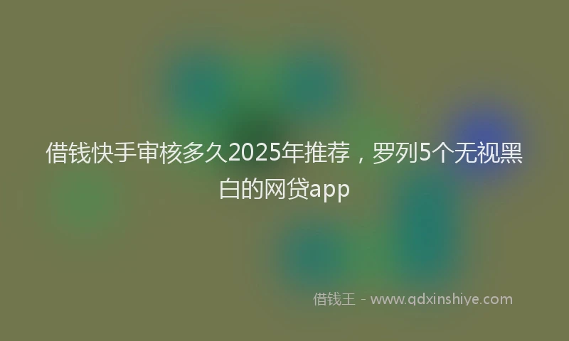 借钱快手审核多久2025年推荐，罗列5个无视黑白的网贷app