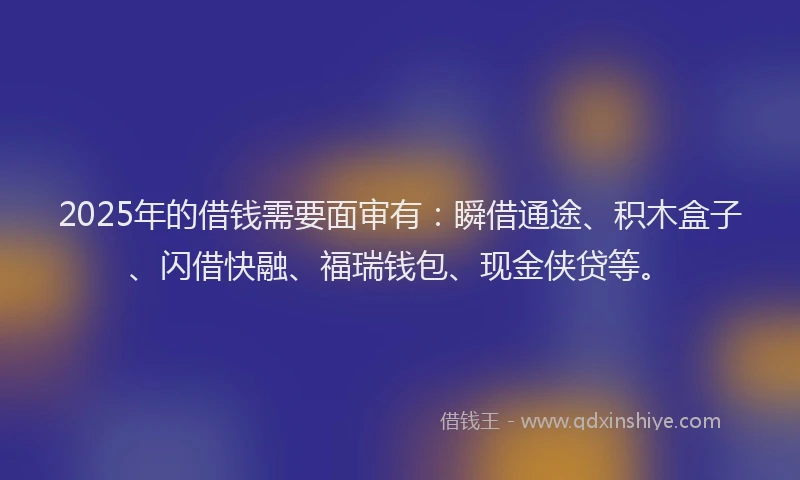 2025年的借钱需要面审有：瞬借通途、积木盒子、闪借快融、福瑞钱包、现金侠贷等。