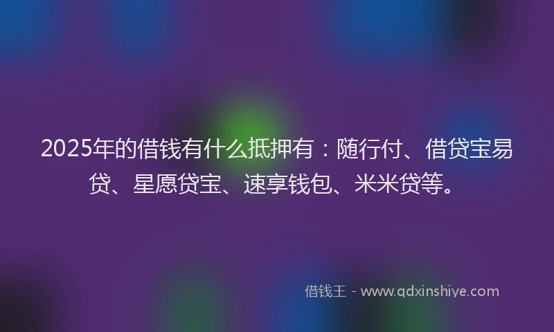 2025年的借钱有什么抵押有：随行付、借贷宝易贷、星愿贷宝、速享钱包、米米贷等。