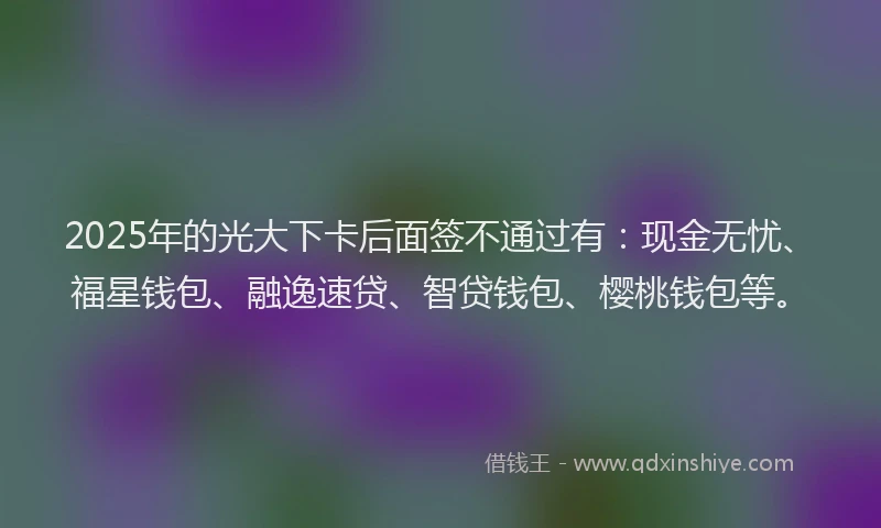 2025年的光大下卡后面签不通过有：现金无忧、福星钱包、融逸速贷、智贷钱包、樱桃钱包等。