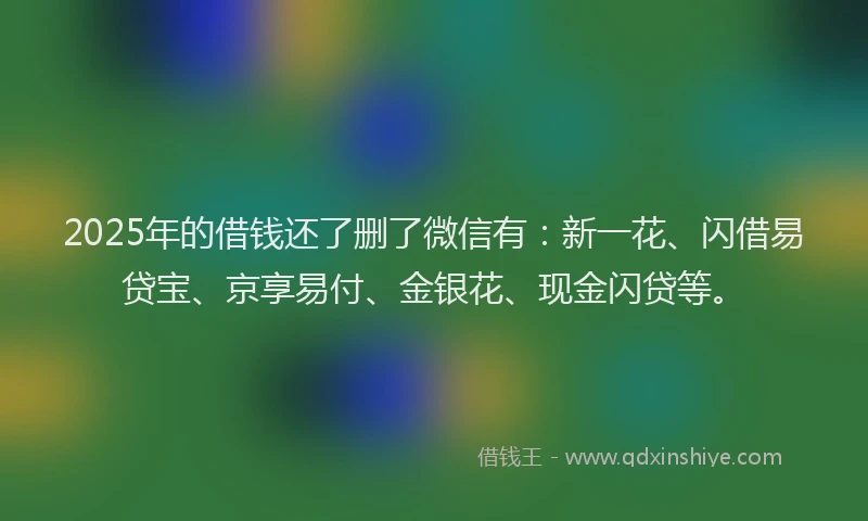2025年的借钱还了删了微信有：新一花、闪借易贷宝、京享易付、金银花、现金闪贷等。