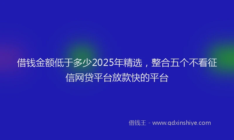 借钱金额低于多少2025年精选，整合五个不看征信网贷平台放款快的平台