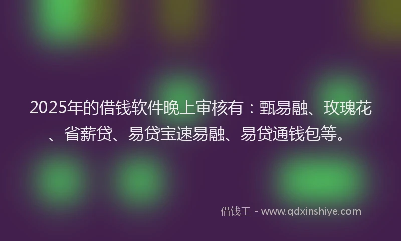 2025年的借钱软件晚上审核有：甄易融、玫瑰花、省薪贷、易贷宝速易融、易贷通钱包等。