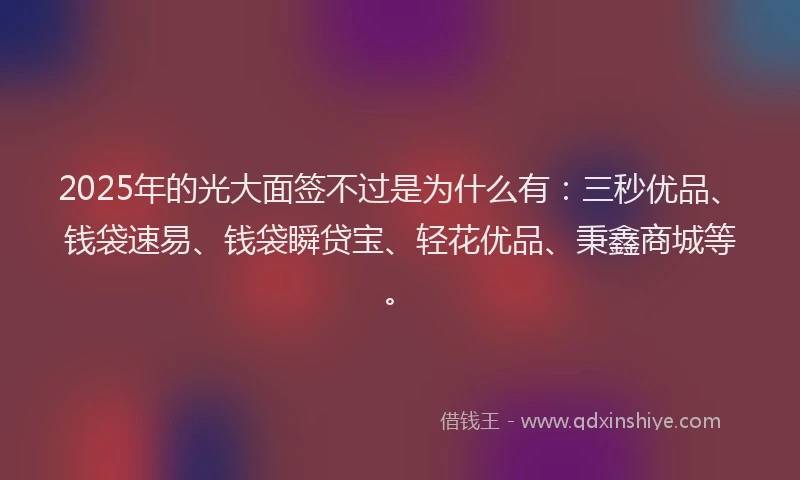 2025年的光大面签不过是为什么有：三秒优品、钱袋速易、钱袋瞬贷宝、轻花优品、秉鑫商城等。