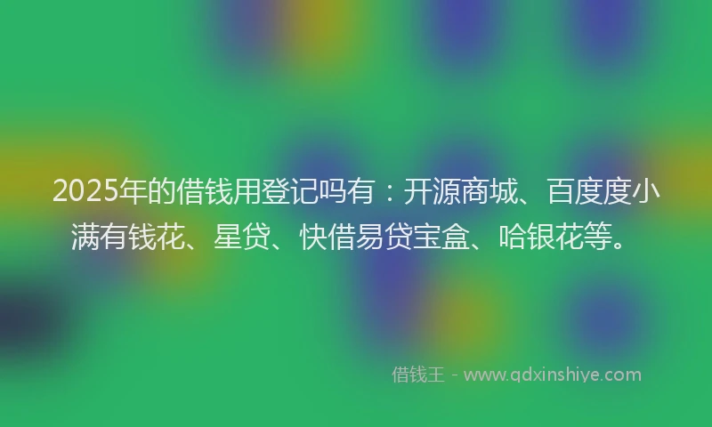 2025年的借钱用登记吗有：开源商城、百度度小满有钱花、星贷、快借易贷宝盒、哈银花等。