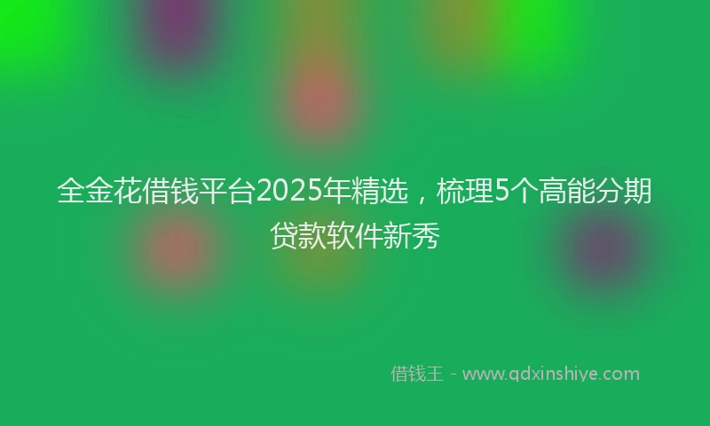 全金花借钱平台2025年精选，梳理5个高能分期贷款软件新秀